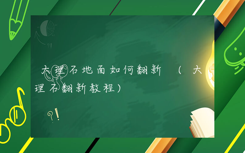 大理石地面如何翻新 (大理石翻新教程)
